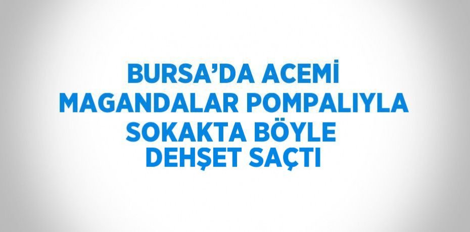BURSA’DA ACEMİ MAGANDALAR POMPALIYLA SOKAKTA BÖYLE DEHŞET SAÇTI