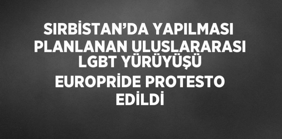 SIRBİSTAN’DA YAPILMASI PLANLANAN ULUSLARARASI LGBT YÜRÜYÜŞÜ EUROPRİDE PROTESTO EDİLDİ