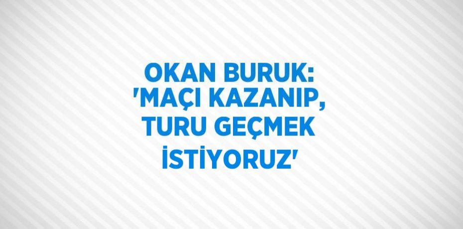 OKAN BURUK: 'MAÇI KAZANIP, TURU GEÇMEK İSTİYORUZ'