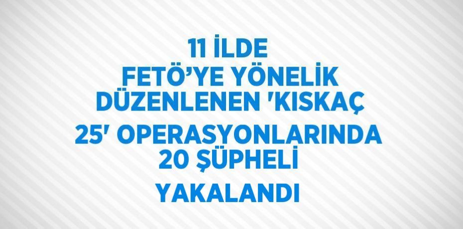 11 İLDE FETÖ’YE YÖNELİK DÜZENLENEN 'KISKAÇ 25' OPERASYONLARINDA 20 ŞÜPHELİ YAKALANDI