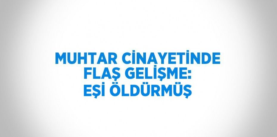 MUHTAR CİNAYETİNDE FLAŞ GELİŞME: EŞİ ÖLDÜRMÜŞ