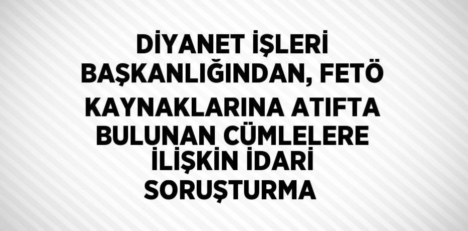 DİYANET İŞLERİ BAŞKANLIĞINDAN, FETÖ KAYNAKLARINA ATIFTA BULUNAN CÜMLELERE İLİŞKİN İDARİ SORUŞTURMA