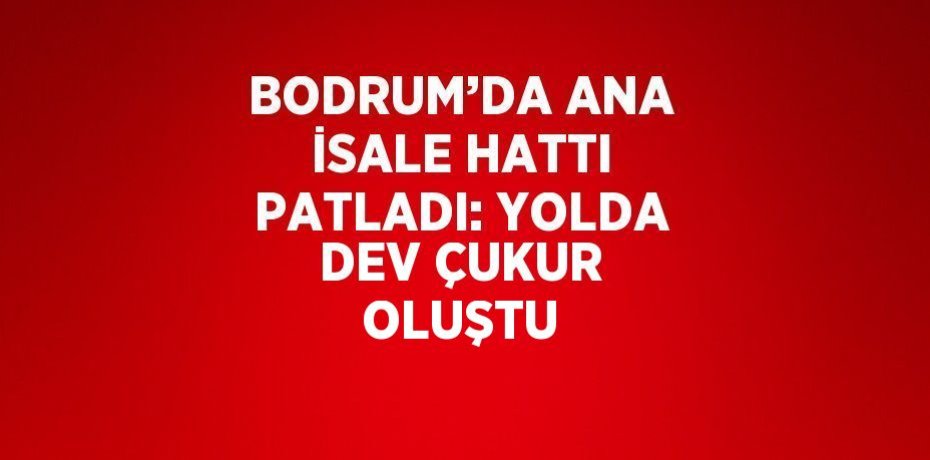 BODRUM’DA ANA İSALE HATTI PATLADI: YOLDA DEV ÇUKUR OLUŞTU