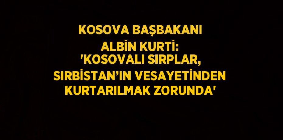 KOSOVA BAŞBAKANI ALBİN KURTİ: 'KOSOVALI SIRPLAR, SIRBİSTAN’IN VESAYETİNDEN KURTARILMAK ZORUNDA'