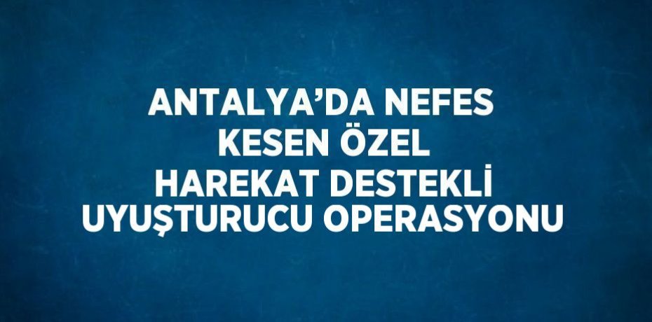 ANTALYA’DA NEFES KESEN ÖZEL HAREKAT DESTEKLİ UYUŞTURUCU OPERASYONU