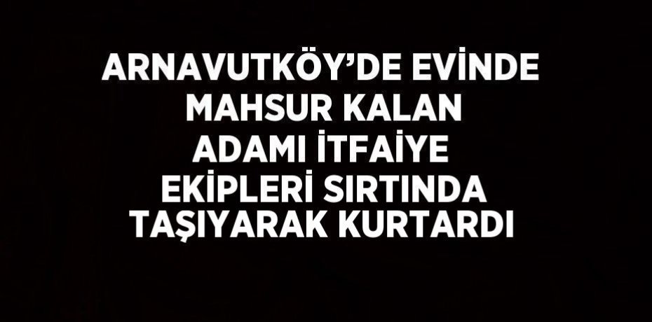 ARNAVUTKÖY’DE EVİNDE MAHSUR KALAN ADAMI İTFAİYE EKİPLERİ SIRTINDA TAŞIYARAK KURTARDI