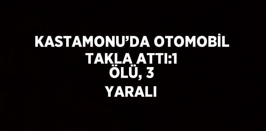 KASTAMONU’DA OTOMOBİL TAKLA ATTI:1 ÖLÜ, 3 YARALI