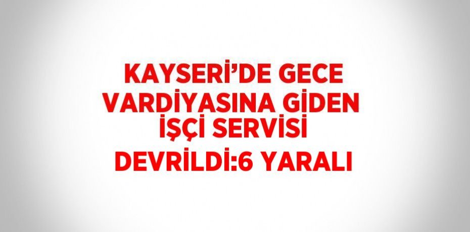 KAYSERİ’DE GECE VARDİYASINA GİDEN İŞÇİ SERVİSİ DEVRİLDİ:6 YARALI