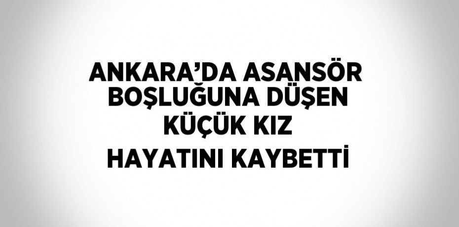 ANKARA’DA ASANSÖR BOŞLUĞUNA DÜŞEN KÜÇÜK KIZ HAYATINI KAYBETTİ