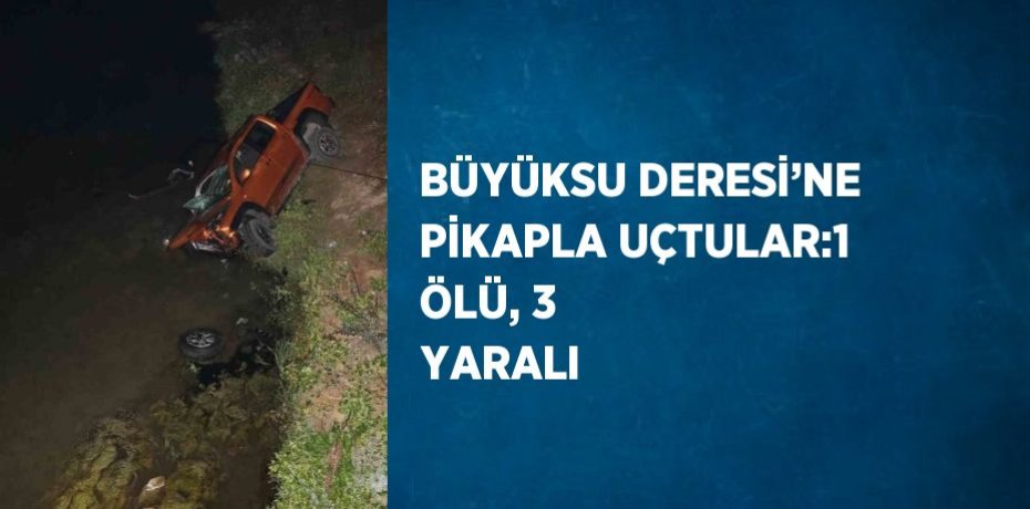 BÜYÜKSU DERESİ’NE PİKAPLA UÇTULAR:1 ÖLÜ, 3 YARALI