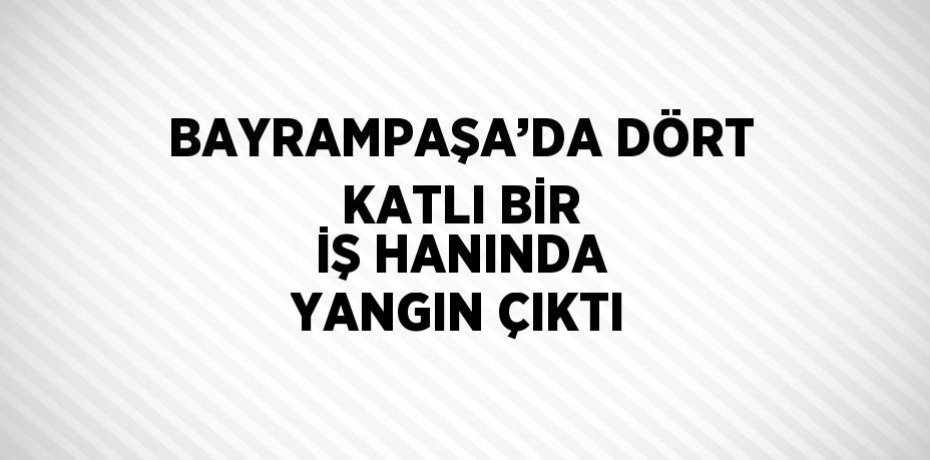 BAYRAMPAŞA’DA DÖRT KATLI BİR İŞ HANINDA YANGIN ÇIKTI