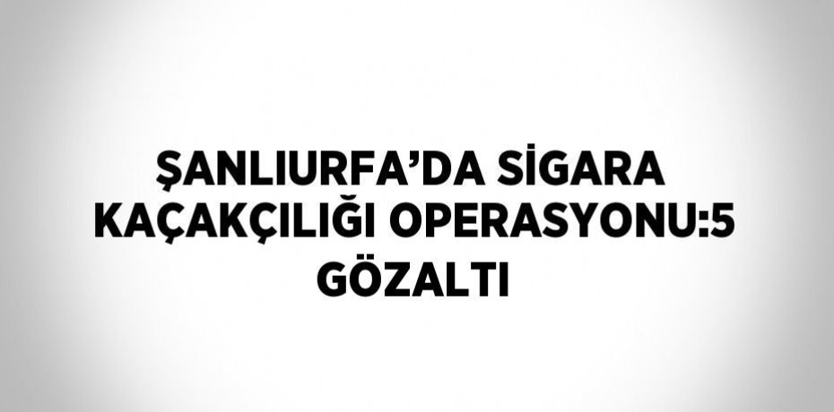 ŞANLIURFA’DA SİGARA KAÇAKÇILIĞI OPERASYONU:5 GÖZALTI