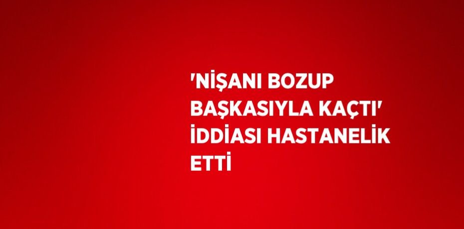 'NİŞANI BOZUP BAŞKASIYLA KAÇTI' İDDİASI HASTANELİK ETTİ