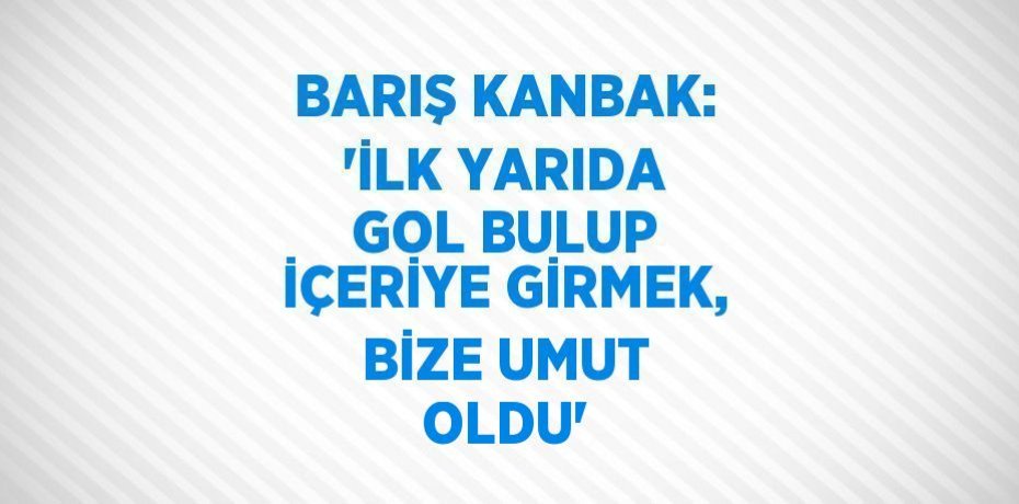 BARIŞ KANBAK: 'İLK YARIDA GOL BULUP İÇERİYE GİRMEK, BİZE UMUT OLDU'