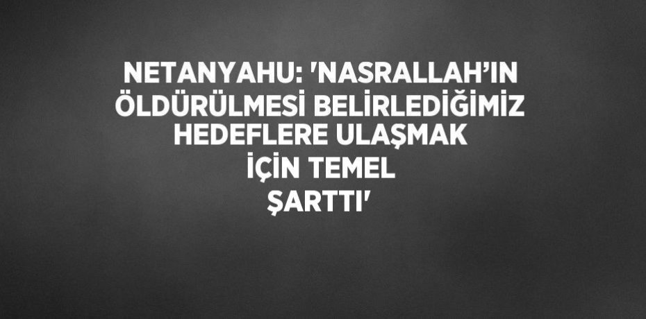 NETANYAHU: 'NASRALLAH’IN ÖLDÜRÜLMESİ BELİRLEDİĞİMİZ HEDEFLERE ULAŞMAK İÇİN TEMEL ŞARTTI'