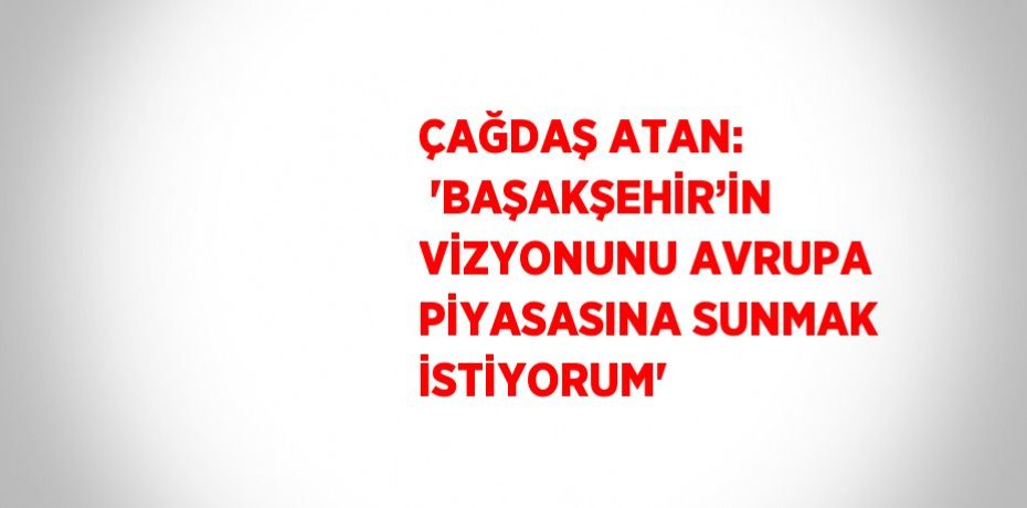 ÇAĞDAŞ ATAN:  'BAŞAKŞEHİR’İN VİZYONUNU AVRUPA PİYASASINA SUNMAK İSTİYORUM'