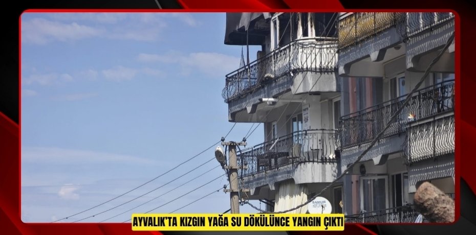 AYVALIK’TA KIZGIN YAĞA SU DÖKÜLÜNCE YANGIN ÇIKTI