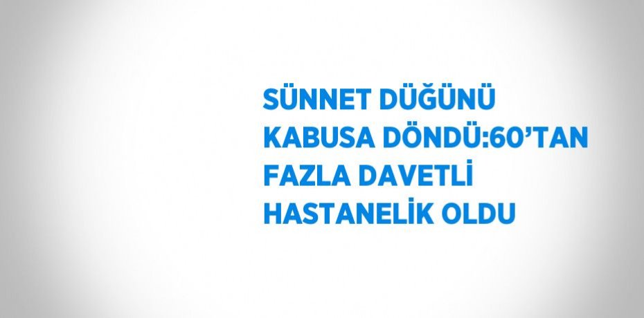 SÜNNET DÜĞÜNÜ KABUSA DÖNDÜ:60’TAN FAZLA DAVETLİ HASTANELİK OLDU