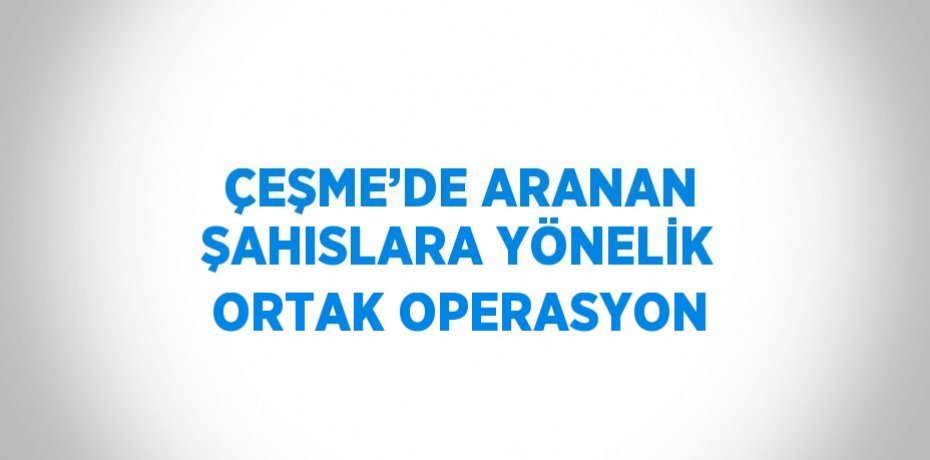 ÇEŞME’DE ARANAN ŞAHISLARA YÖNELİK ORTAK OPERASYON