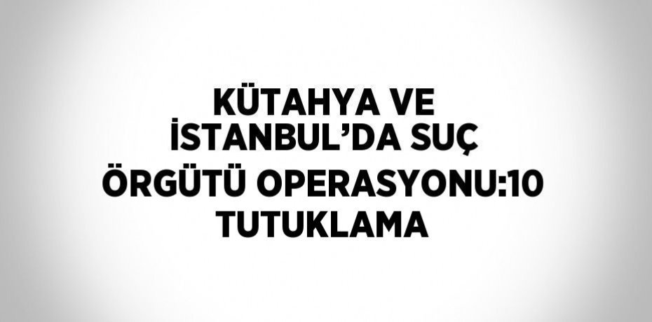 KÜTAHYA VE İSTANBUL’DA SUÇ ÖRGÜTÜ OPERASYONU:10 TUTUKLAMA