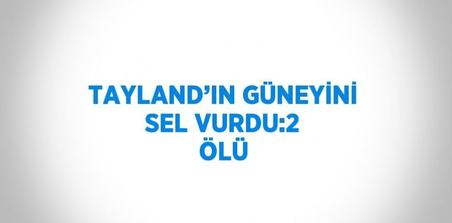 TAYLAND’IN GÜNEYİNİ SEL VURDU:2 ÖLÜ