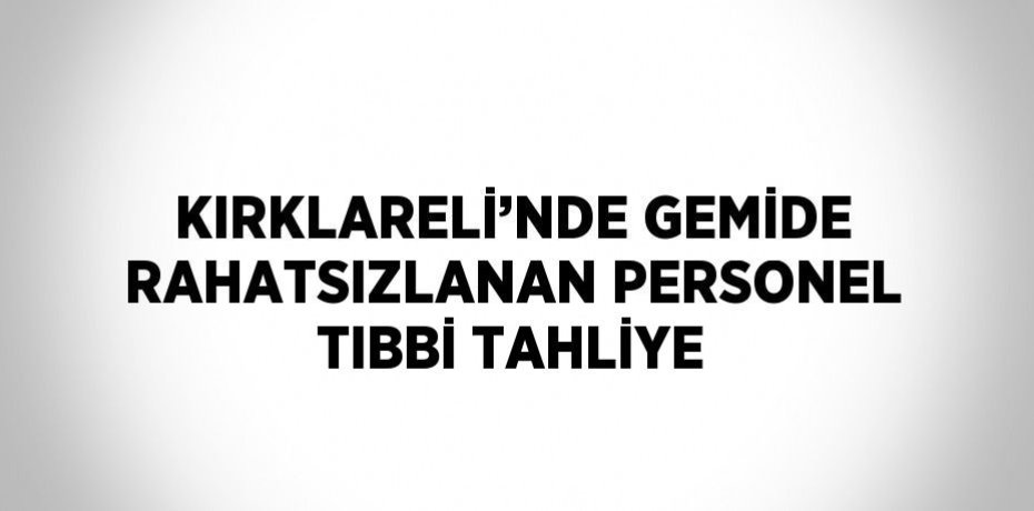 KIRKLARELİ’NDE GEMİDE RAHATSIZLANAN PERSONEL TIBBİ TAHLİYE