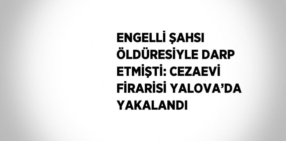 ENGELLİ ŞAHSI ÖLDÜRESİYLE DARP ETMİŞTİ: CEZAEVİ FİRARİSİ YALOVA’DA YAKALANDI