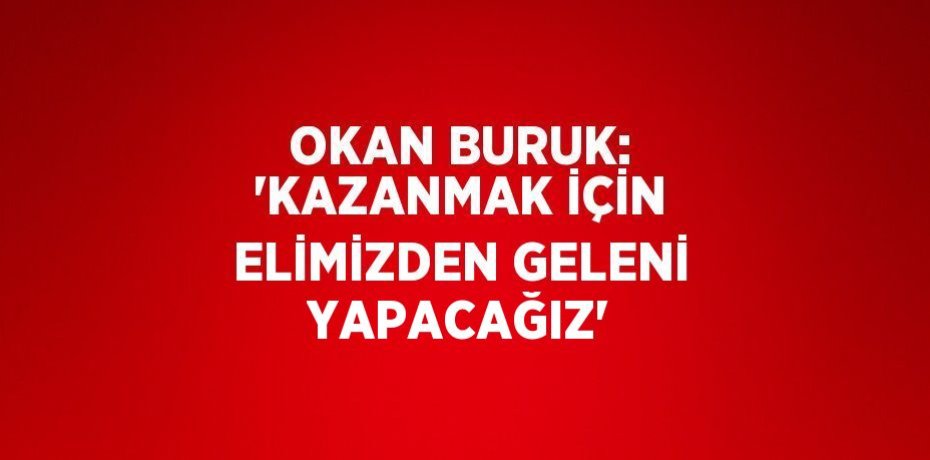 OKAN BURUK: 'KAZANMAK İÇİN ELİMİZDEN GELENİ YAPACAĞIZ'