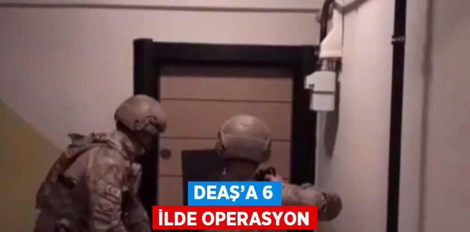 DEAŞ’A 6 İLDE OPERASYON