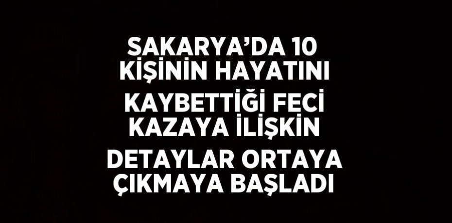 SAKARYA’DA 10 KİŞİNİN HAYATINI KAYBETTİĞİ FECİ KAZAYA İLİŞKİN DETAYLAR ORTAYA ÇIKMAYA BAŞLADI