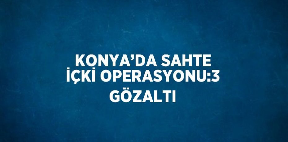 KONYA’DA SAHTE İÇKİ OPERASYONU:3 GÖZALTI