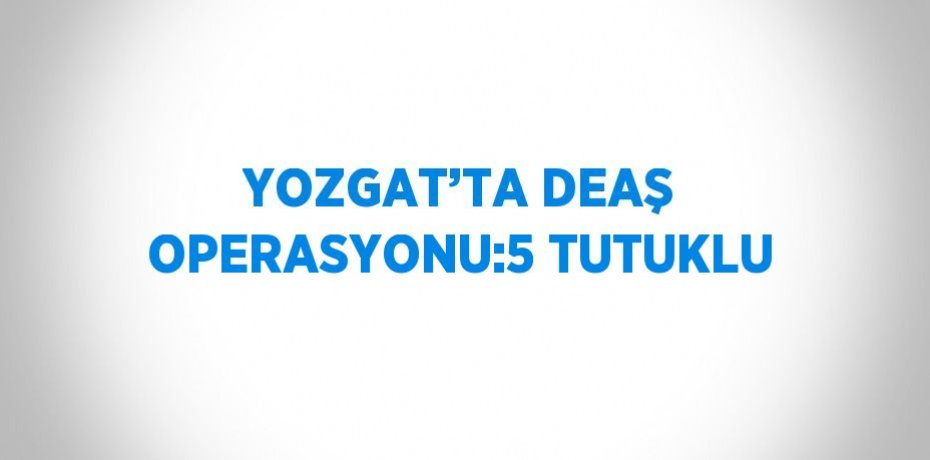 YOZGAT’TA DEAŞ OPERASYONU:5 TUTUKLU