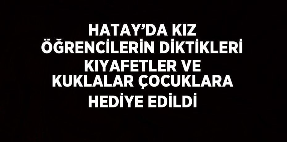 HATAY’DA KIZ ÖĞRENCİLERİN DİKTİKLERİ KIYAFETLER VE KUKLALAR ÇOCUKLARA HEDİYE EDİLDİ