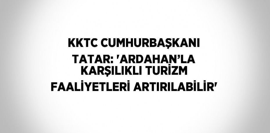 KKTC CUMHURBAŞKANI TATAR: 'ARDAHAN’LA KARŞILIKLI TURİZM FAALİYETLERİ ARTIRILABİLİR'