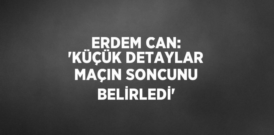 ERDEM CAN: 'KÜÇÜK DETAYLAR MAÇIN SONCUNU BELİRLEDİ'