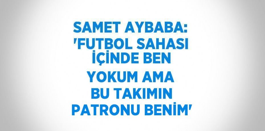 SAMET AYBABA: 'FUTBOL SAHASI İÇİNDE BEN YOKUM AMA BU TAKIMIN PATRONU BENİM'