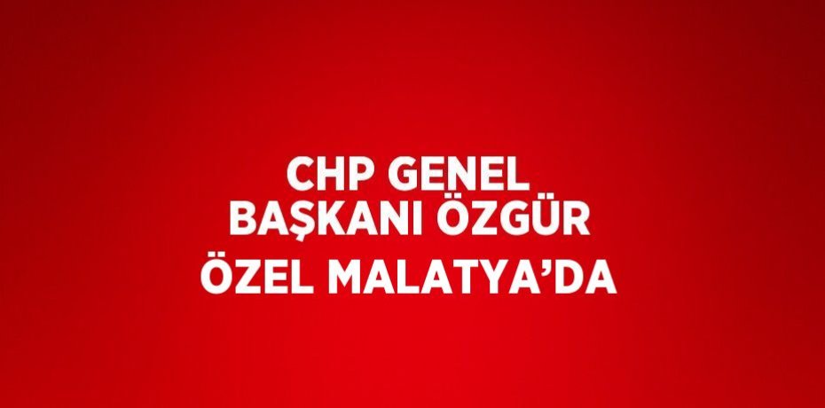 CHP GENEL BAŞKANI ÖZGÜR ÖZEL MALATYA’DA