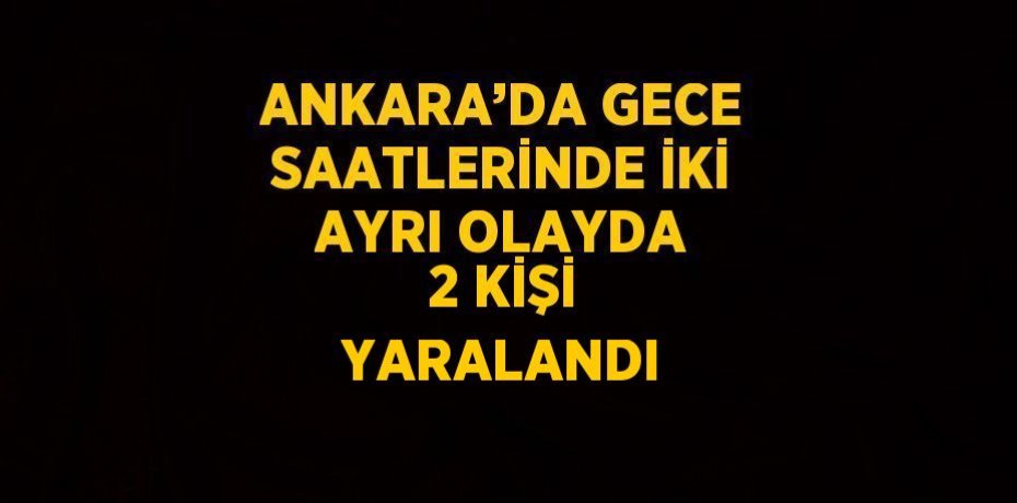 ANKARA’DA GECE SAATLERİNDE İKİ AYRI OLAYDA 2 KİŞİ YARALANDI