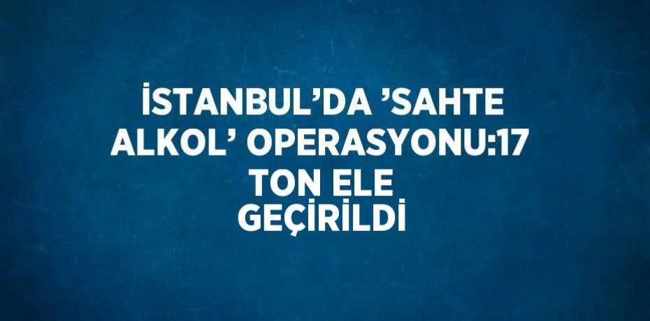 İSTANBUL’DA ’SAHTE ALKOL’ OPERASYONU:17 TON ELE GEÇİRİLDİ
