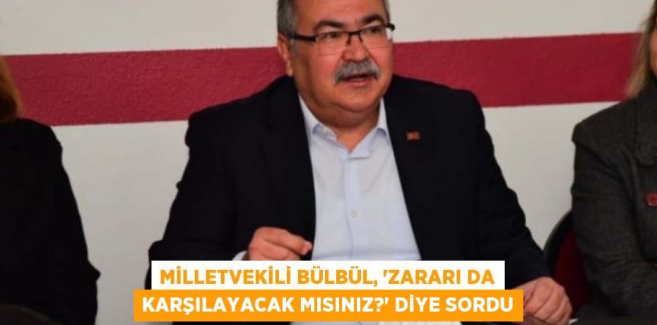 MİLLETVEKİLİ BÜLBÜL, “ZARARI DA KARŞILAYACAK MISINIZ?” DİYE SORDU