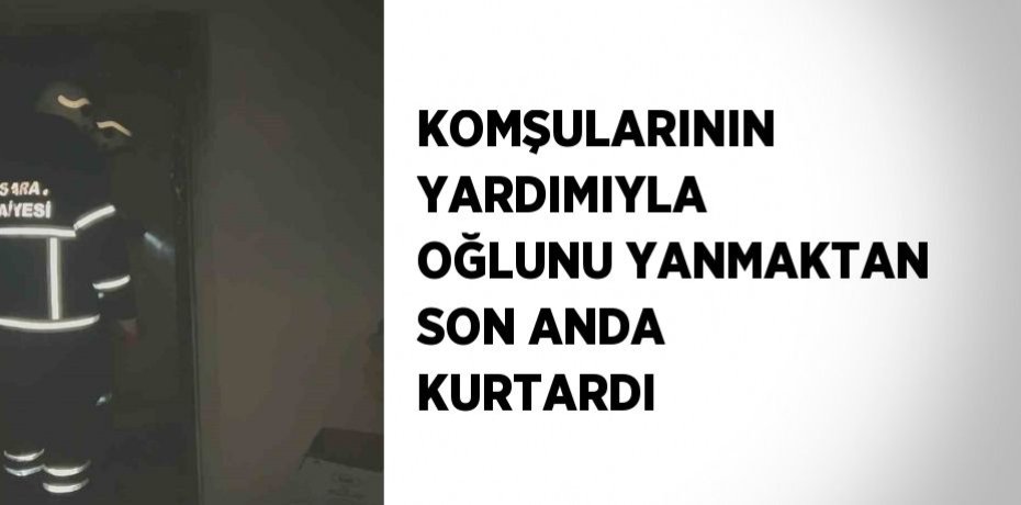 KOMŞULARININ YARDIMIYLA OĞLUNU YANMAKTAN SON ANDA KURTARDI