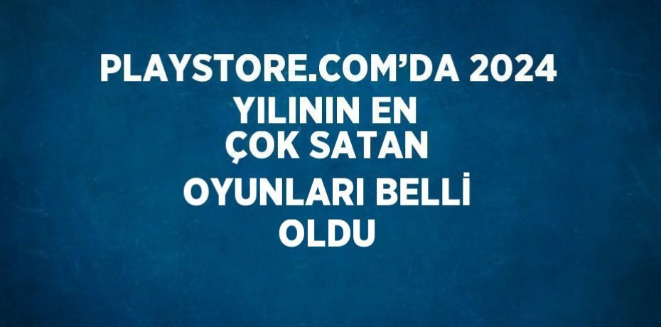 PLAYSTORE.COM’DA 2024 YILININ EN ÇOK SATAN OYUNLARI BELLİ OLDU