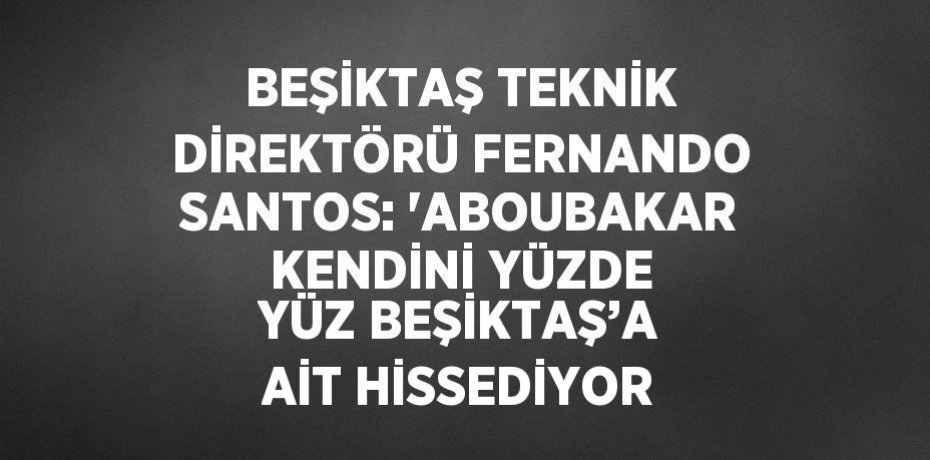 BEŞİKTAŞ TEKNİK DİREKTÖRÜ FERNANDO SANTOS: 'ABOUBAKAR KENDİNİ YÜZDE YÜZ BEŞİKTAŞ’A AİT HİSSEDİYOR