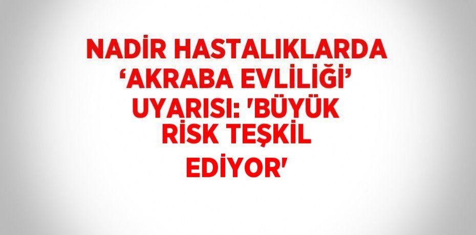 NADİR HASTALIKLARDA ‘AKRABA EVLİLİĞİ’ UYARISI: 'BÜYÜK RİSK TEŞKİL EDİYOR'