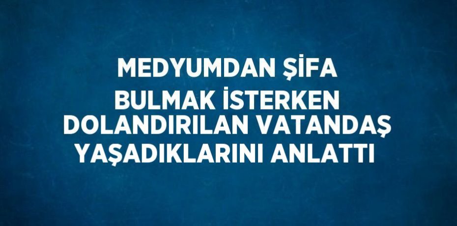 MEDYUMDAN ŞİFA BULMAK İSTERKEN DOLANDIRILAN VATANDAŞ YAŞADIKLARINI ANLATTI