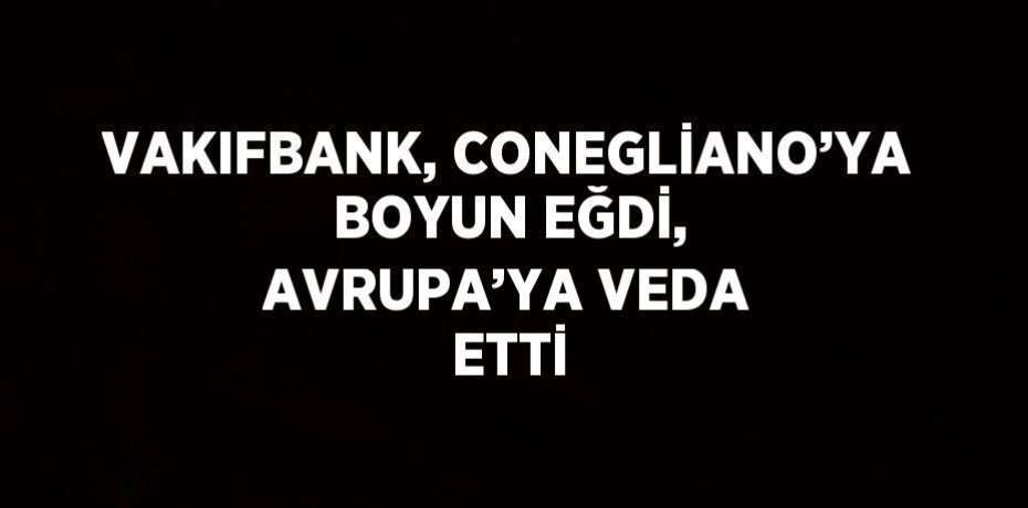 VAKIFBANK, CONEGLİANO’YA BOYUN EĞDİ, AVRUPA’YA VEDA ETTİ