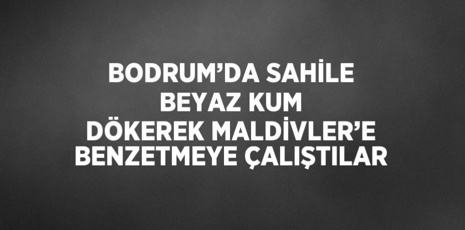 BODRUM’DA SAHİLE BEYAZ KUM DÖKEREK MALDİVLER’E BENZETMEYE ÇALIŞTILAR