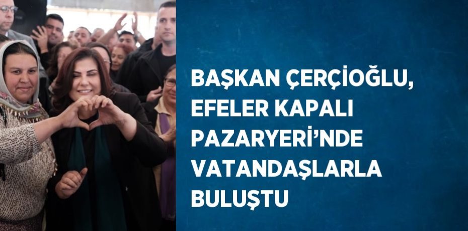 BAŞKAN ÇERÇİOĞLU, EFELER KAPALI PAZARYERİ’NDE VATANDAŞLARLA BULUŞTU