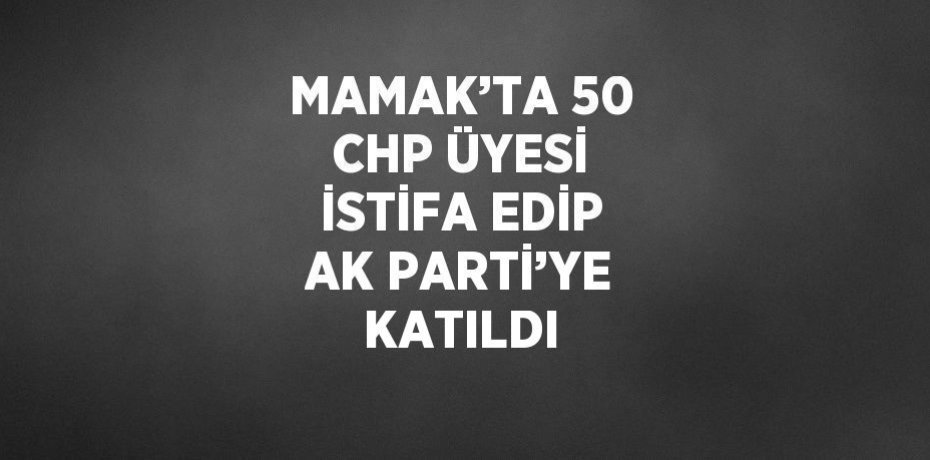 MAMAK’TA 50 CHP ÜYESİ İSTİFA EDİP AK PARTİ’YE KATILDI