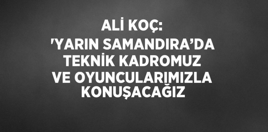 ALİ KOÇ: 'YARIN SAMANDIRA’DA TEKNİK KADROMUZ VE OYUNCULARIMIZLA KONUŞACAĞIZ